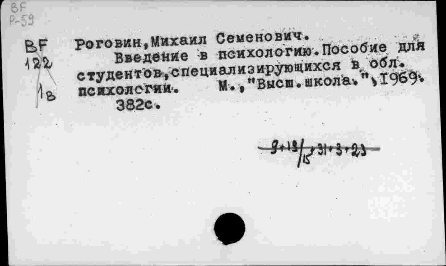 ﻿№ --------------------------------------------
Р-53
В? Роговин,Михаил Семенович.
Введение в психологию.Пособие для студентов,специализирующихся в °бл.
4 психологии.	М., "Высш• школа* 1969»
382с.
$**Ь#*ы&